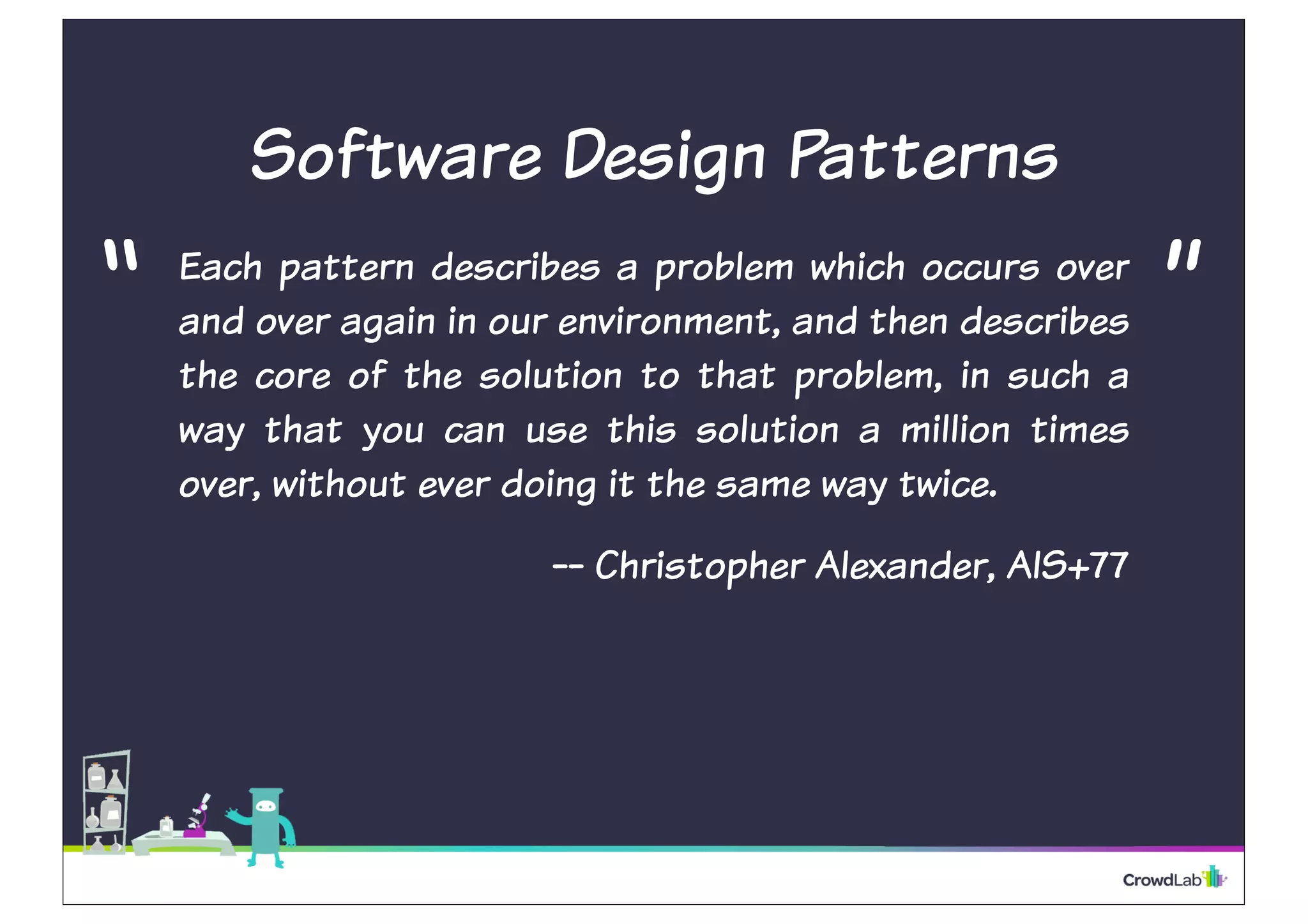 Software Design Patterns
Each pattern describes a problem which occurs over
and over again in our environment, and then describes
the core of the solution to that problem, in such a
way that you can use this solution a million times
over, without ever doing it the same way twice.
-- Christopher Alexander, AIS+77
“ ”
 