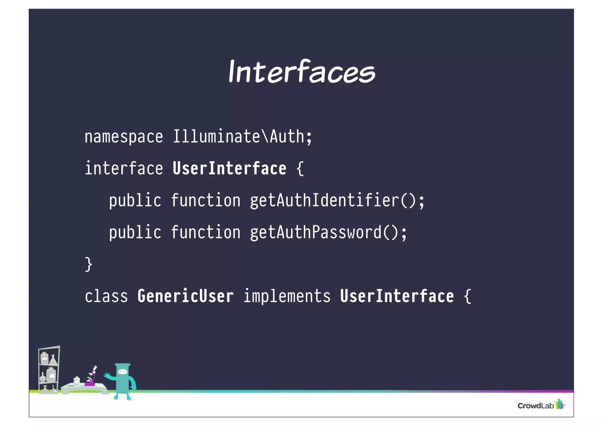 Interfaces
namespace IlluminateAuth;
interface UserInterface {
public function getAuthIdentifier();
public function getAuthPassword();
}
class GenericUser implements UserInterface {
 