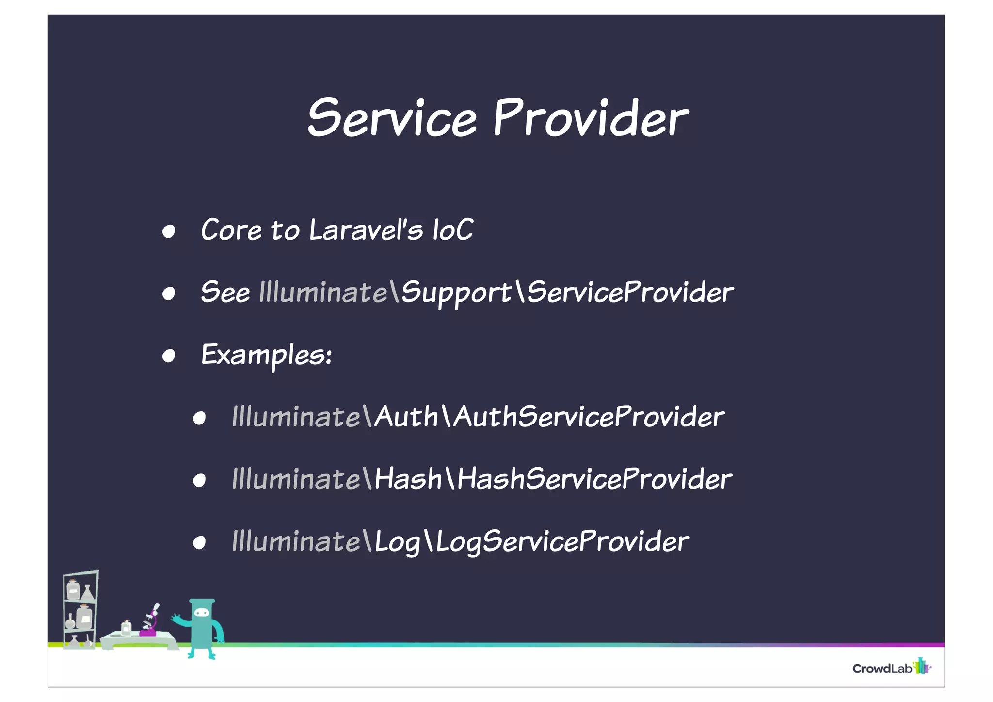 Service Provider
• Core to Laravel’s IoC
• See IlluminateSupportServiceProvider
• Examples:
• IlluminateAuthAuthServiceProvider
• IlluminateHashHashServiceProvider
• IlluminateLogLogServiceProvider
 