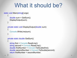 What it should be?
static void Main(string[] args)
{
double sum = GetSum();
DisplayOutput(sum);
}
private static void DisplayOutput(double sum)
{
Console.WriteLine(sum);
}
private static double GetSum()
{
string first = Console.ReadLine();
string second = Console.ReadLine();
double firstNumber = Convert.ToDouble(first);
double secondNumber = Convert.ToDouble(second);
return firstNumber + secondNumber;
}
 