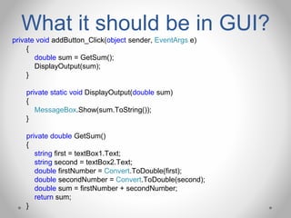 What it should be in GUI?
private void addButton_Click(object sender, EventArgs e)
{
double sum = GetSum();
DisplayOutput(sum);
}
private static void DisplayOutput(double sum)
{
MessageBox.Show(sum.ToString());
}
private double GetSum()
{
string first = textBox1.Text;
string second = textBox2.Text;
double firstNumber = Convert.ToDouble(first);
double secondNumber = Convert.ToDouble(second);
double sum = firstNumber + secondNumber;
return sum;
}
 