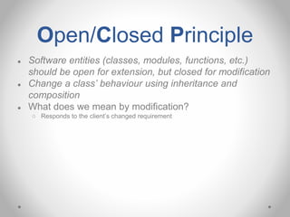 Open/Closed Principle
● Software entities (classes, modules, functions, etc.)
should be open for extension, but closed for modification
● Change a class’ behaviour using inheritance and
composition
● What does we mean by modification?
○ Responds to the client’s changed requirement
 