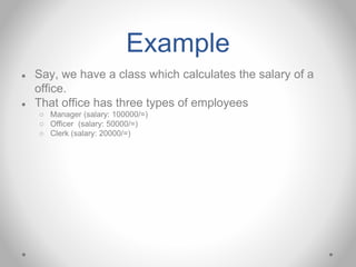 Example
● Say, we have a class which calculates the salary of a
office.
● That office has three types of employees
○ Manager (salary: 100000/=)
○ Officer (salary: 50000/=)
○ Clerk (salary: 20000/=)
 