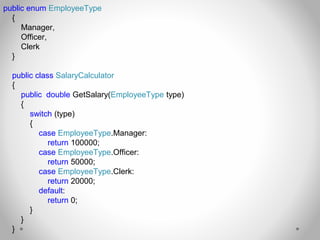 public enum EmployeeType
{
Manager,
Officer,
Clerk
}
public class SalaryCalculator
{
public double GetSalary(EmployeeType type)
{
switch (type)
{
case EmployeeType.Manager:
return 100000;
case EmployeeType.Officer:
return 50000;
case EmployeeType.Clerk:
return 20000;
default:
return 0;
}
}
}
 