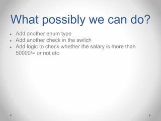 What possibly we can do?
● Add another enum type
● Add another check in the switch
● Add logic to check whether the salary is more than
50000/= or not etc
 