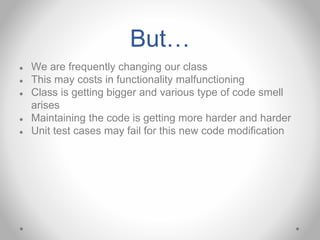 But…
● We are frequently changing our class
● This may costs in functionality malfunctioning
● Class is getting bigger and various type of code smell
arises
● Maintaining the code is getting more harder and harder
● Unit test cases may fail for this new code modification
 
