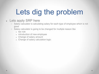 Lets dig the problem
● Lets apply SRP here
○ Salary calculator is calculating salary for each type of employee which is not
good
○ Salary calculator is going to be changed for multiple reason like
● tax rule
● introduction of new employee
● Change of salary amount
● Change of salary calculation logic
 