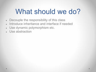 What should we do?
● Decouple the responsibility of this class
● Introduce inheritance and interface if needed
● Use dynamic polymorphism etc.
● Use abstraction
 