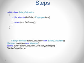 Steps
public class SalaryCalculator
{
public double GetSalary(Employee type)
{
return type.GetSalary();
}
}
SalaryCalculator salaryCalculator=new SalaryCalculator();
Manager manager=new Manager();
double sum = salaryCalculator.GetSalary(manager);
DisplayOutput(sum);
 
