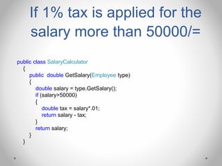 If 1% tax is applied for the
salary more than 50000/=
public class SalaryCalculator
{
public double GetSalary(Employee type)
{
double salary = type.GetSalary();
if (salary>50000)
{
double tax = salary*.01;
return salary - tax;
}
return salary;
}
}
 