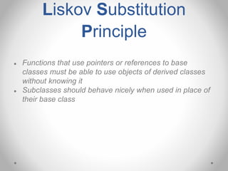 Liskov Substitution
Principle
● Functions that use pointers or references to base
classes must be able to use objects of derived classes
without knowing it
● Subclasses should behave nicely when used in place of
their base class
 