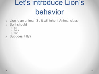 Let's introduce Lion’s
behavior
● Lion is an animal. So it will inherit Animal class
● So it should
○ Eat
○ Drink
○ Run
● But does it fly?
 