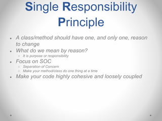 Single Responsibility
Principle
● A class/method should have one, and only one, reason
to change
● What do we mean by reason?
○ It is purpose or responsibility
● Focus on SOC
○ Separation of Concern
○ Make your method/class do one thing at a time
● Make your code highly cohesive and loosely coupled
 