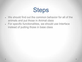 Steps
● We should find out the common behavior for all of the
animals and put those in Animal class
● For specific functionalities, we should use Interface
instead of putting those in base class
 