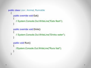 public class Lion : Animal, Runnable
{
public override void Eat()
{
// System.Console.Out.WriteLine("Eats flesh");
}
public override void Drink()
{
// System.Console.Out.WriteLine("Drinks water");
}
public void Run()
{
//System.Console.Out.WriteLine("Runs fast");
}
}
 
