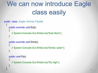 We can now introduce Eagle
class easily
public class Eagle: Animal, Flyable
{
public override void Eat()
{
// System.Console.Out.WriteLine("Eats flesh");
}
public override void Drink()
{
// System.Console.Out.WriteLine("Drinks water");
}
public void Fly()
{
// System.Console.Out.WriteLine("Fly high");
}
}
 