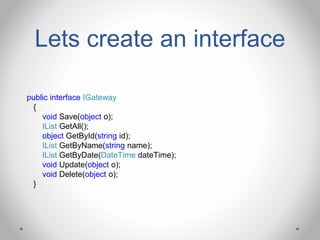 Lets create an interface
public interface IGateway
{
void Save(object o);
IList GetAll();
object GetById(string id);
IList GetByName(string name);
IList GetByDate(DateTime dateTime);
void Update(object o);
void Delete(object o);
}
 