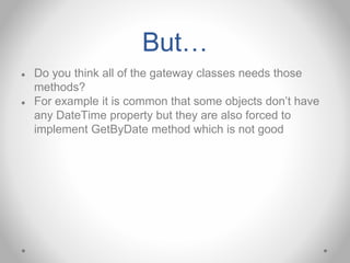 But…
● Do you think all of the gateway classes needs those
methods?
● For example it is common that some objects don’t have
any DateTime property but they are also forced to
implement GetByDate method which is not good
 