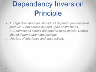 Dependency Inversion
Principle
● A. High level modules should not depend upon low level
modules. Both should depend upon abstractions.
B. Abstractions should not depend upon details. Details
should depend upon abstractions
● Use lots of interfaces and abstractions
 
