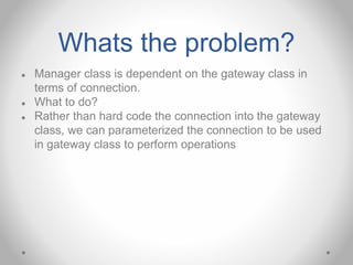 Whats the problem?
● Manager class is dependent on the gateway class in
terms of connection.
● What to do?
● Rather than hard code the connection into the gateway
class, we can parameterized the connection to be used
in gateway class to perform operations
 
