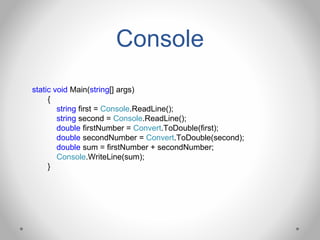 Console
static void Main(string[] args)
{
string first = Console.ReadLine();
string second = Console.ReadLine();
double firstNumber = Convert.ToDouble(first);
double secondNumber = Convert.ToDouble(second);
double sum = firstNumber + secondNumber;
Console.WriteLine(sum);
}
 