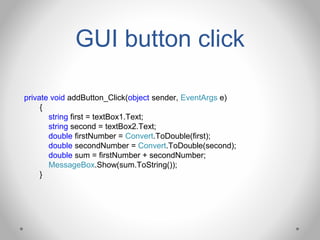 GUI button click
private void addButton_Click(object sender, EventArgs e)
{
string first = textBox1.Text;
string second = textBox2.Text;
double firstNumber = Convert.ToDouble(first);
double secondNumber = Convert.ToDouble(second);
double sum = firstNumber + secondNumber;
MessageBox.Show(sum.ToString());
}
 