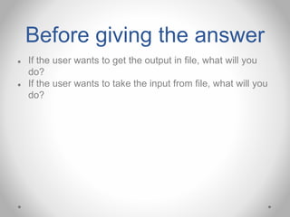 Before giving the answer
● If the user wants to get the output in file, what will you
do?
● If the user wants to take the input from file, what will you
do?
 