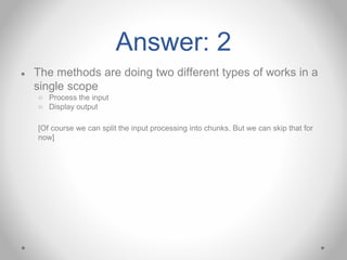 Answer: 2
● The methods are doing two different types of works in a
single scope
○ Process the input
○ Display output
[Of course we can split the input processing into chunks. But we can skip that for
now]
 