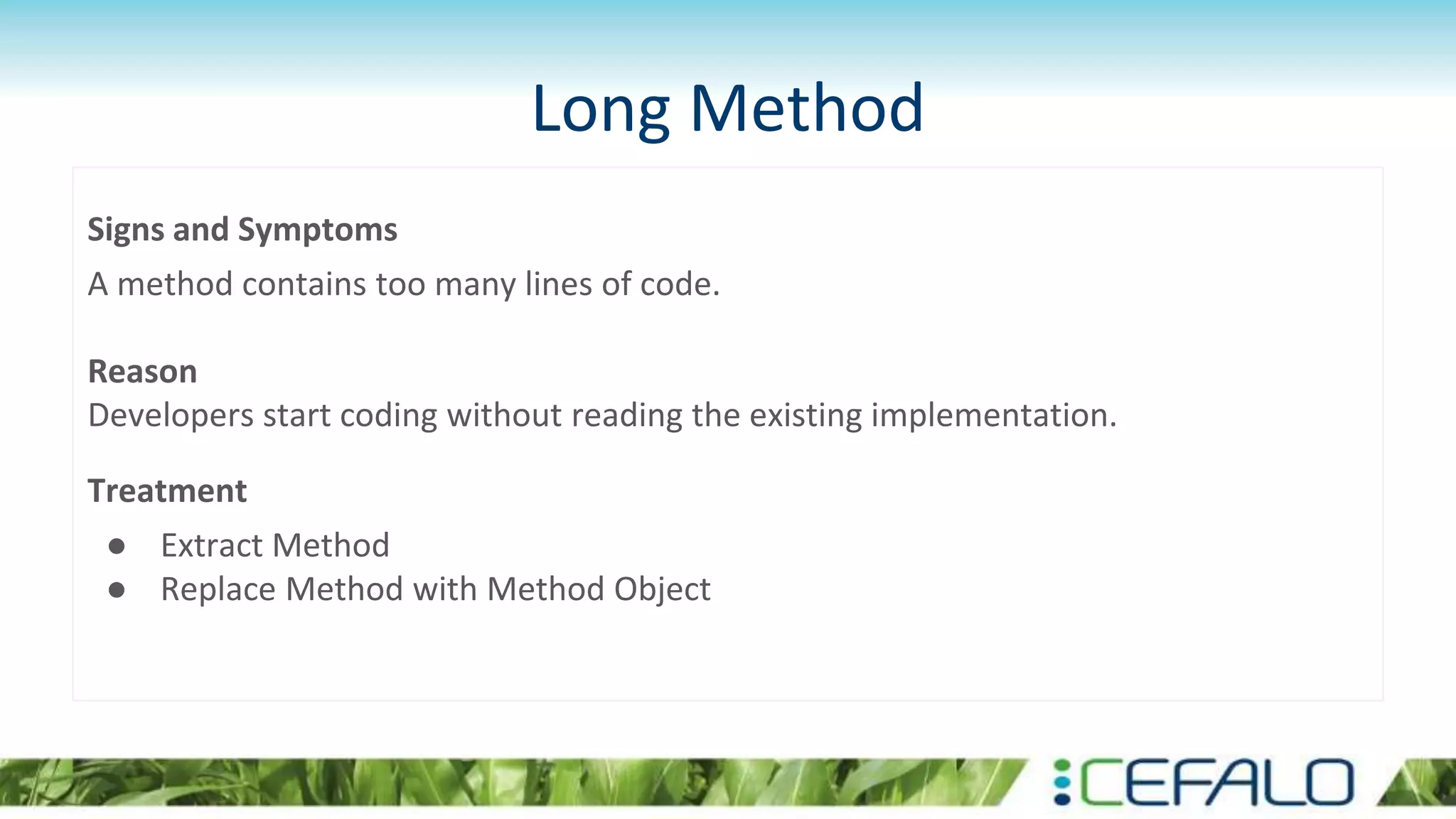 Long Method
Signs and Symptoms
A method contains too many lines of code.
Reason
Developers start coding without reading the existing implementation.
Treatment
● Extract Method
● Replace Method with Method Object
 
