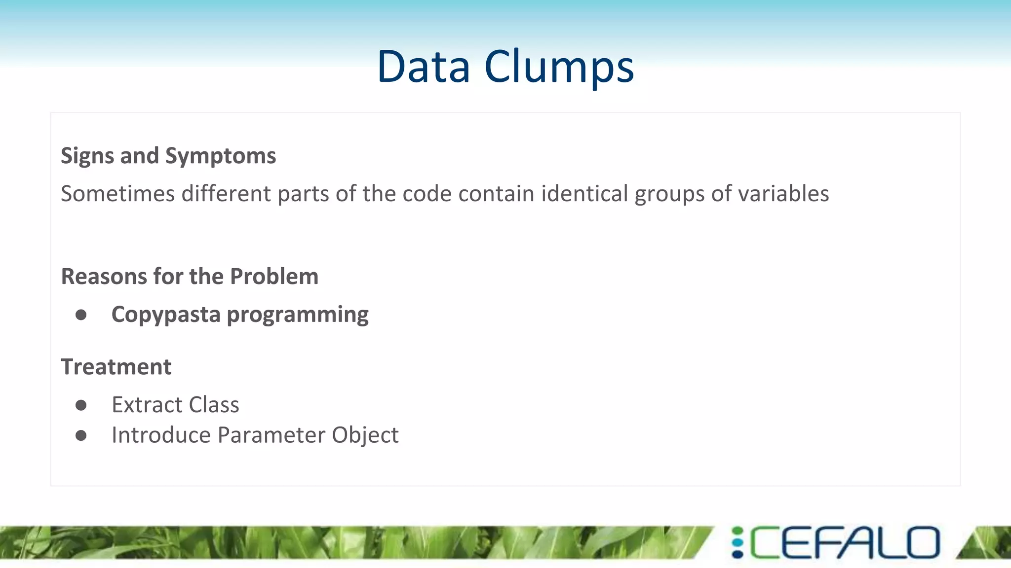 Data Clumps
Signs and Symptoms
Sometimes different parts of the code contain identical groups of variables
Reasons for the Problem
● Copypasta programming
Treatment
● Extract Class
● Introduce Parameter Object
 