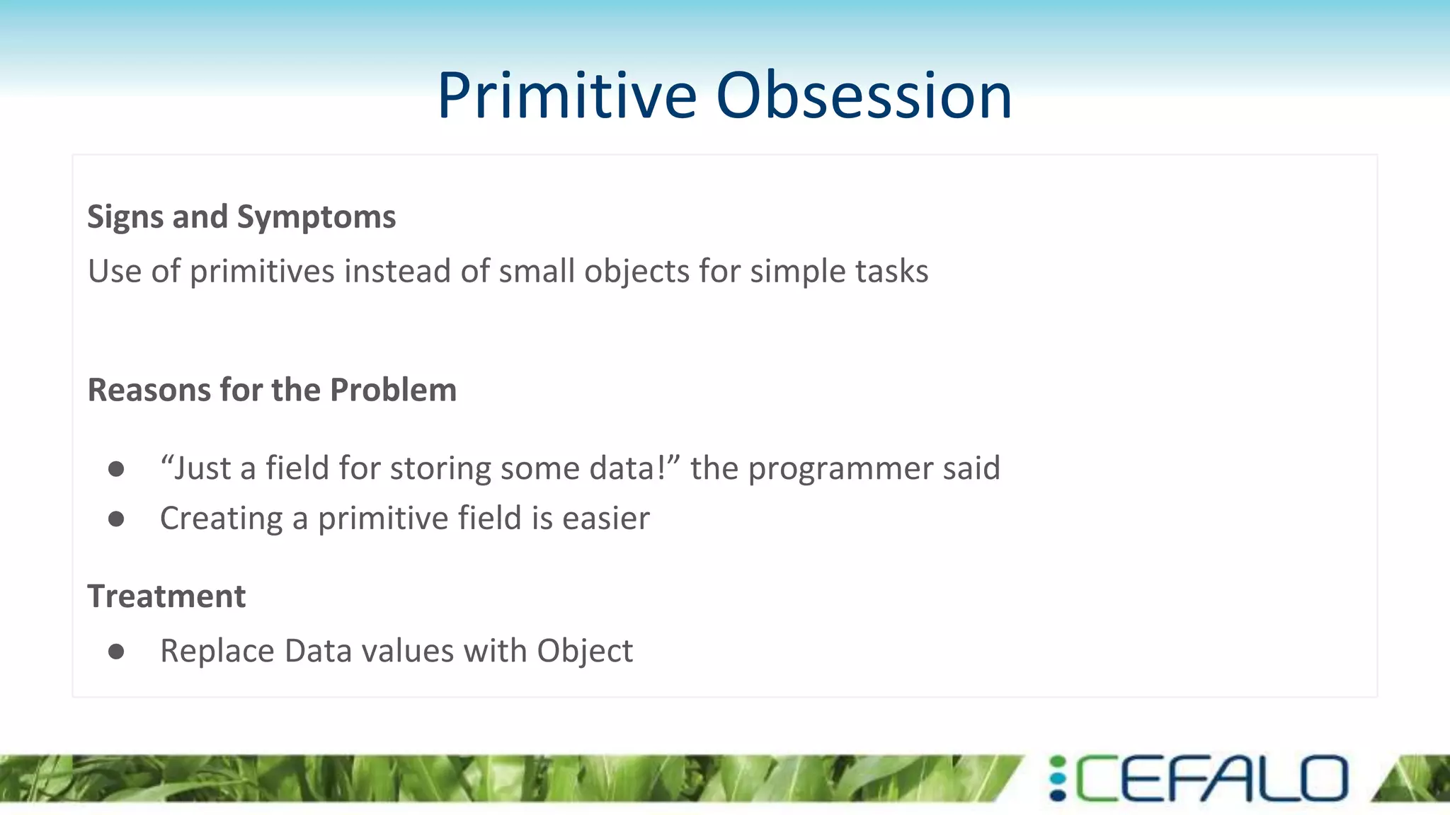 Primitive Obsession
Signs and Symptoms
Use of primitives instead of small objects for simple tasks
Reasons for the Problem
● “Just a field for storing some data!” the programmer said
● Creating a primitive field is easier
Treatment
● Replace Data values with Object
 