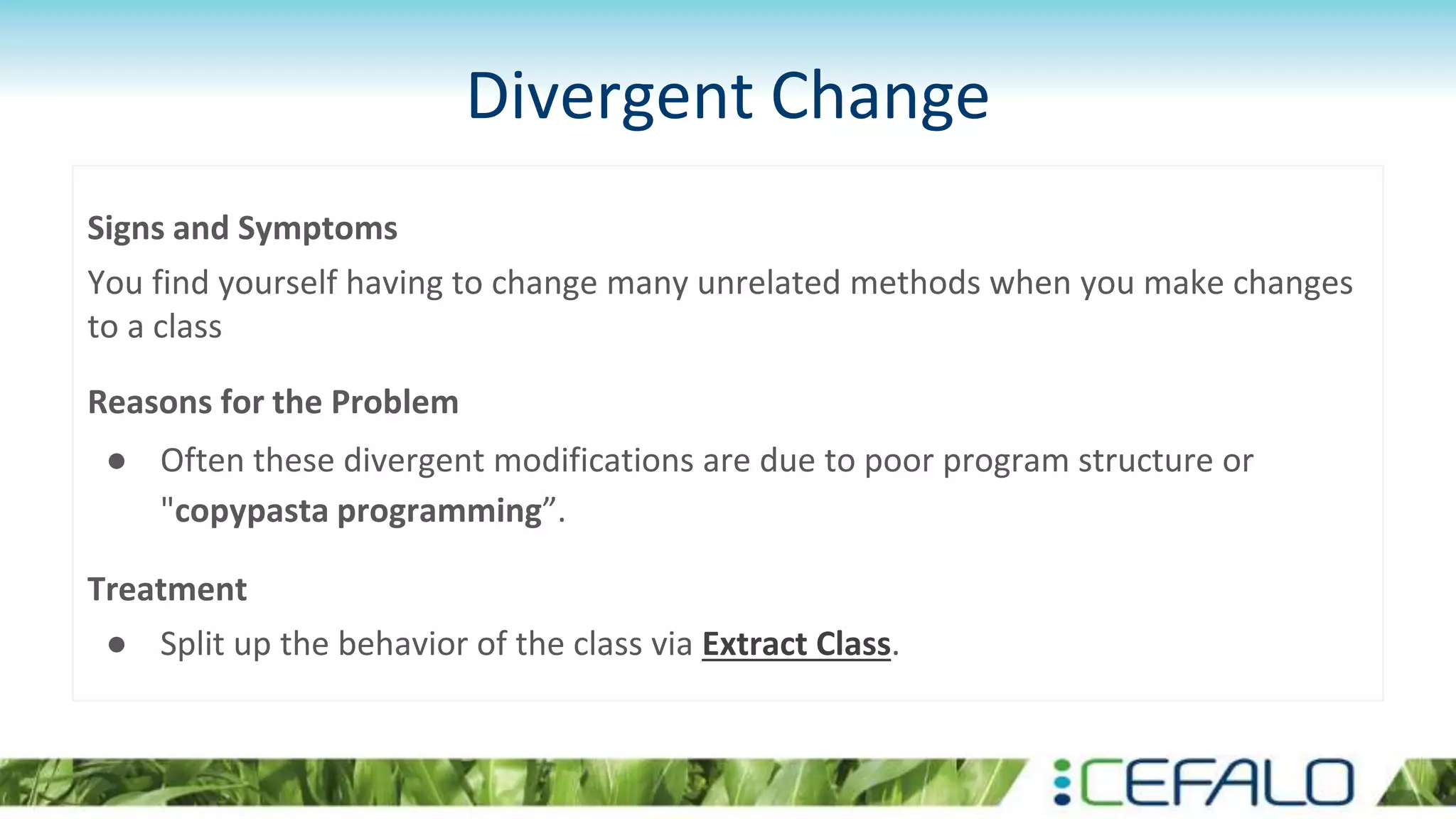Divergent Change
Signs and Symptoms
You find yourself having to change many unrelated methods when you make changes
to a class
Reasons for the Problem
● Often these divergent modifications are due to poor program structure or
"copypasta programming”.
Treatment
● Split up the behavior of the class via Extract Class.
 