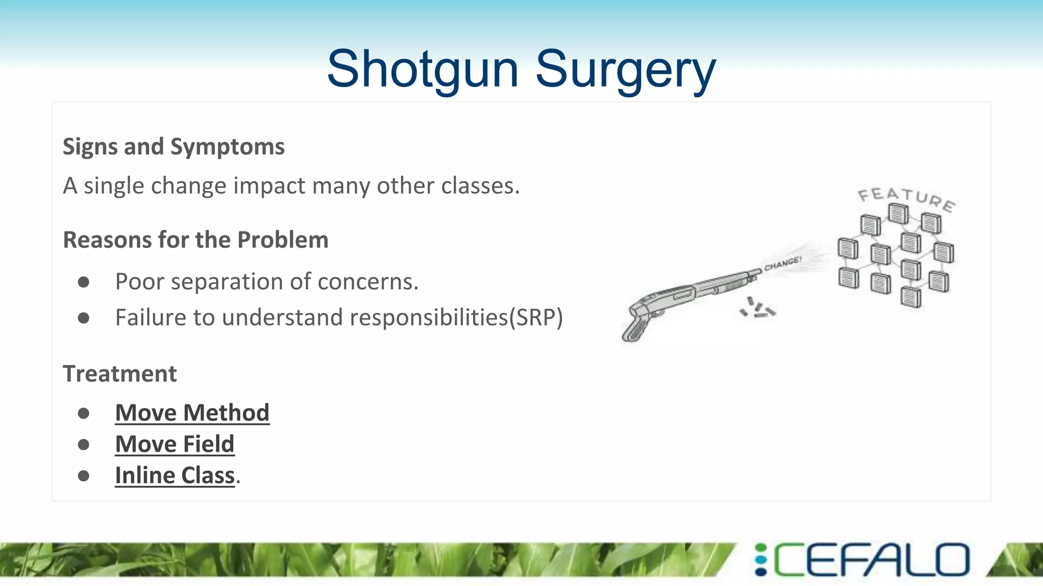 Shotgun Surgery
Signs and Symptoms
A single change impact many other classes.
Reasons for the Problem
● Poor separation of concerns.
● Failure to understand responsibilities(SRP)
Treatment
● Move Method
● Move Field
● Inline Class.
 