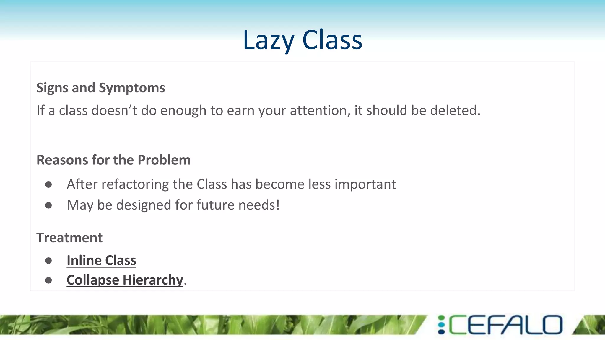 Lazy Class
Signs and Symptoms
If a class doesn’t do enough to earn your attention, it should be deleted.
Reasons for the Problem
● After refactoring the Class has become less important
● May be designed for future needs!
Treatment
● Inline Class
● Collapse Hierarchy.
 