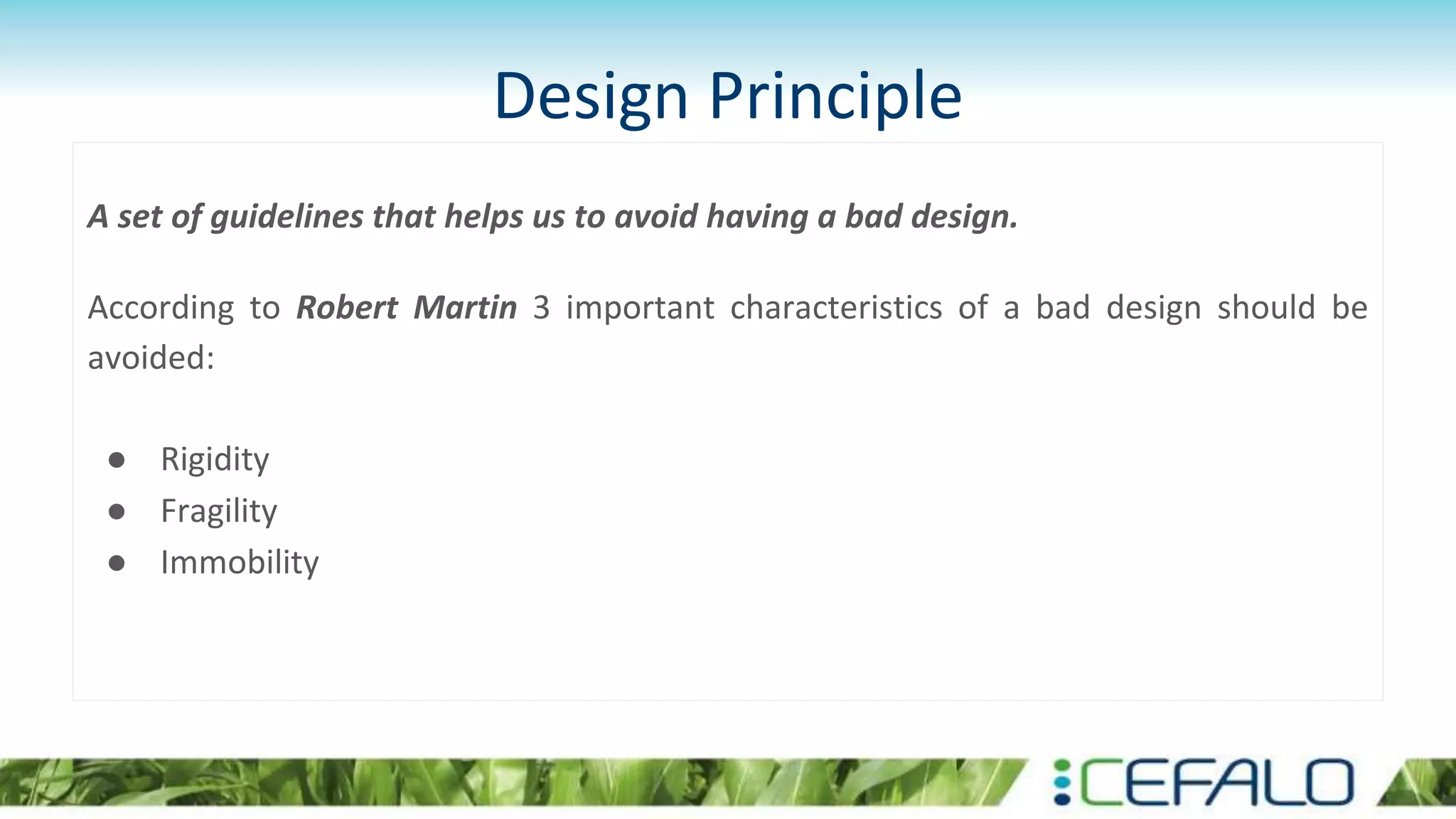 Design Principle
A set of guidelines that helps us to avoid having a bad design.
According to Robert Martin 3 important characteristics of a bad design should be
avoided:
● Rigidity
● Fragility
● Immobility
 