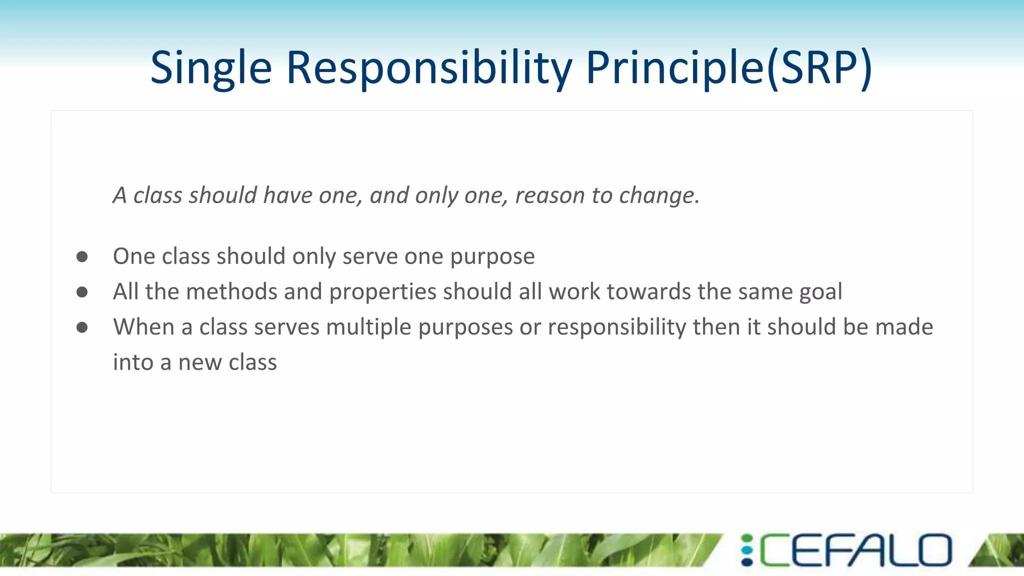 Single Responsibility Principle(SRP)
A class should have one, and only one, reason to change.
● One class should only serve one purpose
● All the methods and properties should all work towards the same goal
● When a class serves multiple purposes or responsibility then it should be made
into a new class
 