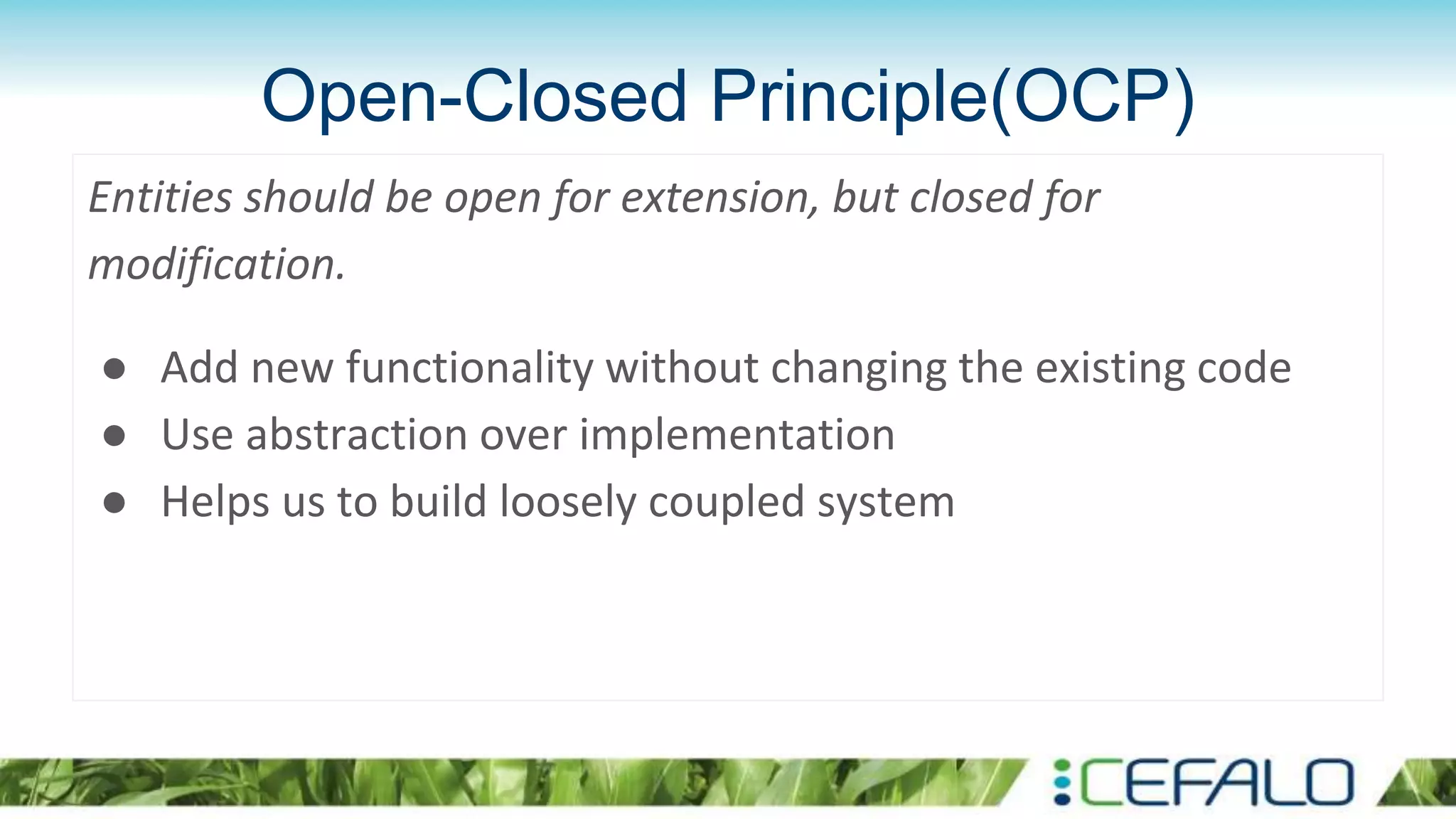 Open-Closed Principle(OCP)
Entities should be open for extension, but closed for
modification.
● Add new functionality without changing the existing code
● Use abstraction over implementation
● Helps us to build loosely coupled system
 