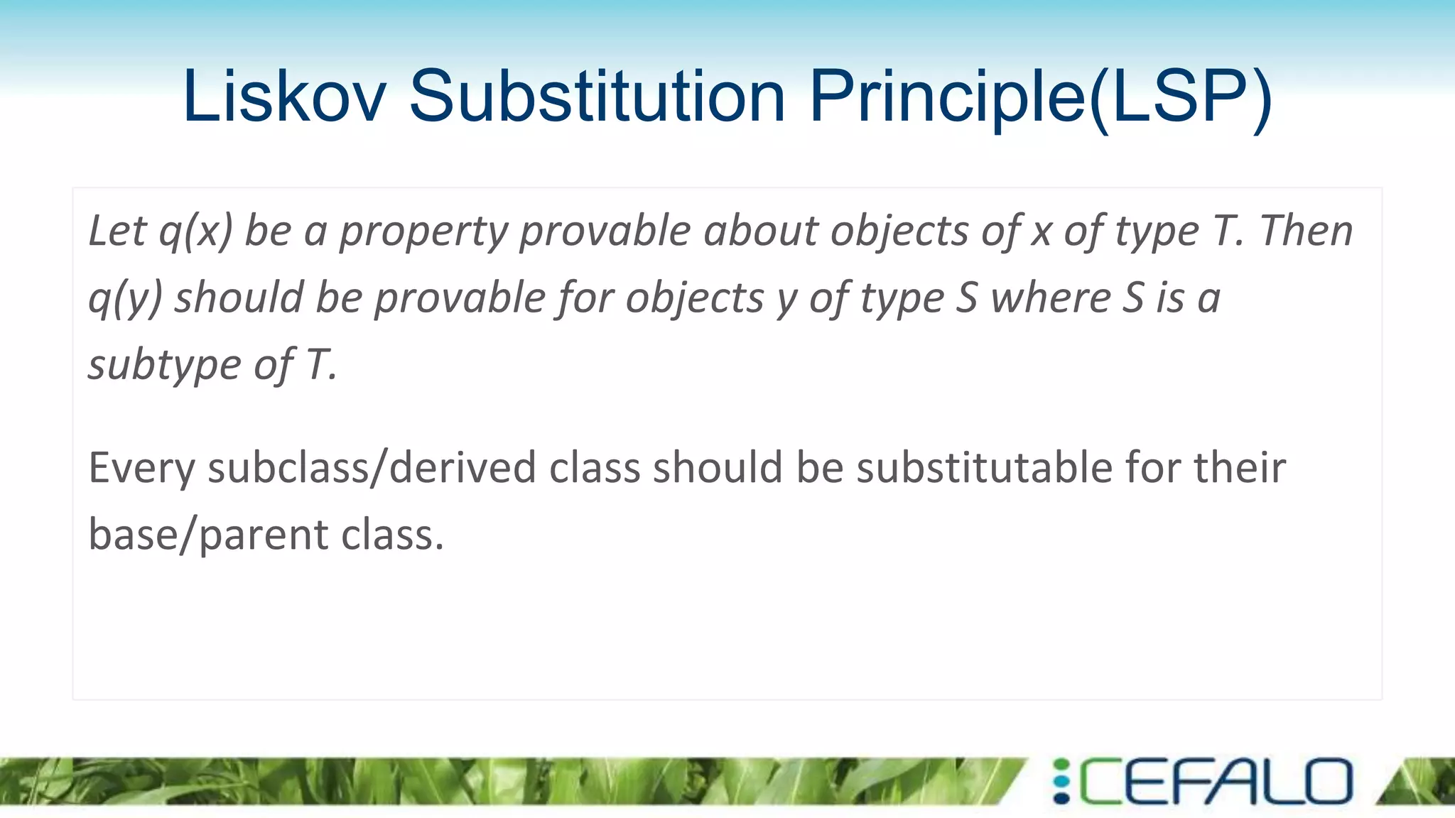 Liskov Substitution Principle(LSP)
Let q(x) be a property provable about objects of x of type T. Then
q(y) should be provable for objects y of type S where S is a
subtype of T.
Every subclass/derived class should be substitutable for their
base/parent class.
 