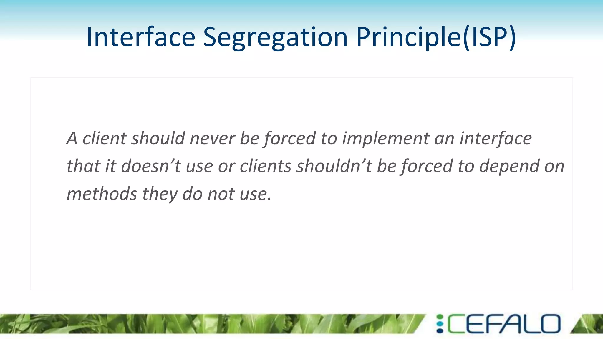 Interface Segregation Principle(ISP)
A client should never be forced to implement an interface
that it doesn’t use or clients shouldn’t be forced to depend on
methods they do not use.
 