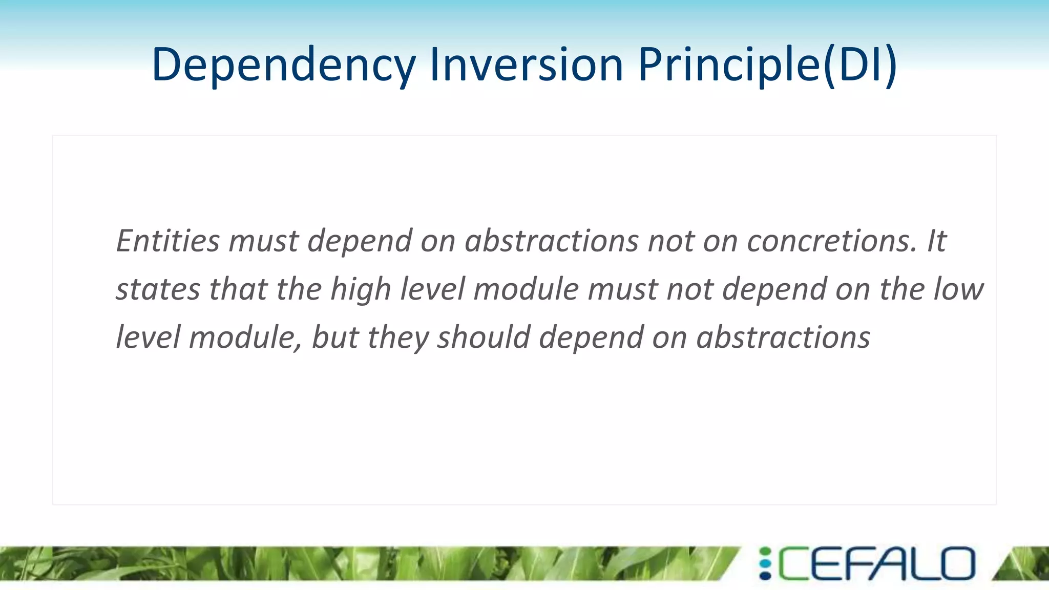 Dependency Inversion Principle(DI)
Entities must depend on abstractions not on concretions. It
states that the high level module must not depend on the low
level module, but they should depend on abstractions
 