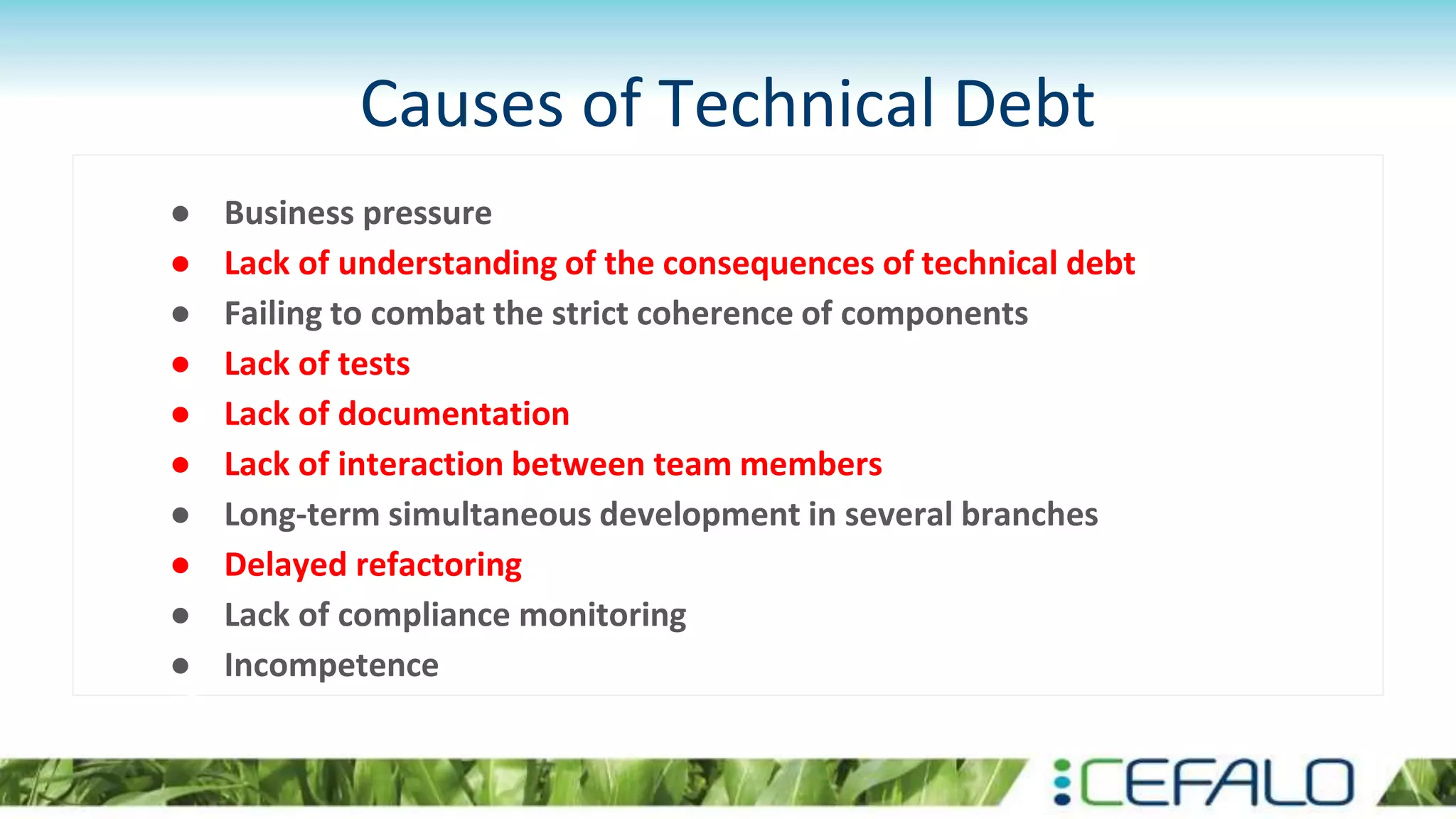 Causes of Technical Debt
● Business pressure
● Lack of understanding of the consequences of technical debt
● Failing to combat the strict coherence of components
● Lack of tests
● Lack of documentation
● Lack of interaction between team members
● Long-term simultaneous development in several branches
● Delayed refactoring
● Lack of compliance monitoring
● Incompetence
 
