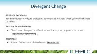 Divergent Change
Signs and Symptoms
You find yourself having to change many unrelated methods when you make changes
to a class
Reasons for the Problem
● Often these divergent modifications are due to poor program structure or
"copypasta programming”.
Treatment
● Split up the behavior of the class via Extract Class.
 