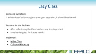 Lazy Class
Signs and Symptoms
If a class doesn’t do enough to earn your attention, it should be deleted.
Reasons for the Problem
● After refactoring the Class has become less important
● May be designed for future needs!
Treatment
● Inline Class
● Collapse Hierarchy.
 