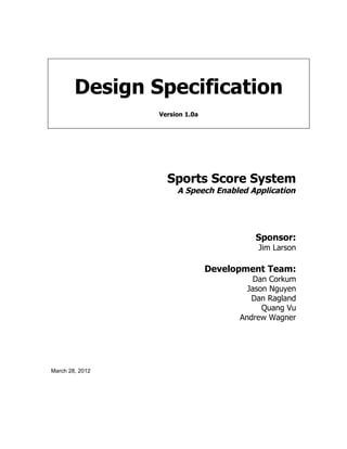 Design Specification
                 Version 1.0a




                   Sports Score System
                      A Speech Enabled Application




                                         Sponsor:
                                          Jim Larson

                                Development Team:
                                          Dan Corkum
                                        Jason Nguyen
                                         Dan Ragland
                                            Quang Vu
                                      Andrew Wagner




March 28, 2012
 