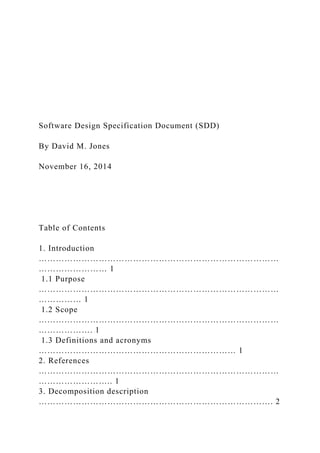 Software Design Specification Document (SDD)
By David M. Jones
November 16, 2014
Table of Contents
1. Introduction
…………………………………………………………………………
…………………… 1
1.1 Purpose
…………………………………………………………………………
…………… 1
1.2 Scope
…………………………………………………………………………
………………. 1
1.3 Definitions and acronyms
…………………………………………………………… 1
2. References
…………………………………………………………………………
…………………….. 1
3. Decomposition description
………………………………………………………………………. 2
 