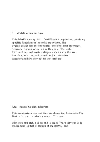 3.1 Module decomposition
This BBMS is comprised of 4 different components, providing
specific functions of the software system. The
overall design has the following functions: User Interface,
Services, Domain objects, and Database. The high
level architectural context diagram shows how the user
interface, services, and domain objects function
together and how they access the database.
Architectural Context Diagram
This architectural context diagram shows the 4 contexts. The
first is the user interface where staff interact
with the computer. The second is the software services used
throughout the full operation of the BBMS. The
 
