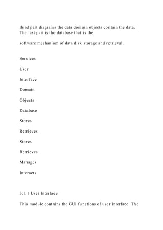 third part diagrams the data domain objects contain the data.
The last part is the database that is the
software mechanism of data disk storage and retrieval.
Services
User
Interface
Domain
Objects
Database
Stores
Retrieves
Stores
Retrieves
Manages
Interacts
3.1.1 User Interface
This module contains the GUI functions of user interface. The
 
