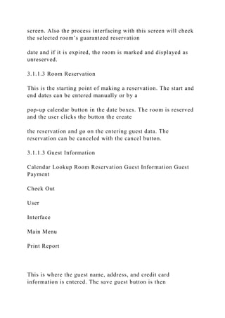 screen. Also the process interfacing with this screen will check
the selected room’s guaranteed reservation
date and if it is expired, the room is marked and displayed as
unreserved.
3.1.1.3 Room Reservation
This is the starting point of making a reservation. The start and
end dates can be entered manually or by a
pop-up calendar button in the date boxes. The room is reserved
and the user clicks the button the create
the reservation and go on the entering guest data. The
reservation can be canceled with the cancel button.
3.1.1.3 Guest Information
Calendar Lookup Room Reservation Guest Information Guest
Payment
Check Out
User
Interface
Main Menu
Print Report
This is where the guest name, address, and credit card
information is entered. The save guest button is then
 