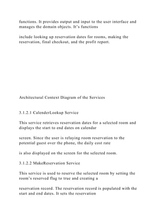 functions. It provides output and input to the user interface and
manages the domain objects. It’s functions
include looking up reservation dates for rooms, making the
reservation, final checkout, and the profit report.
Architectural Context Diagram of the Services
3.1.2.1 CalenderLookup Service
This service retrieves reservation dates for a selected room and
displays the start to end dates on calendar
screen. Since the user is relaying room reservation to the
potential guest over the phone, the daily cost rate
is also displayed on the screen for the selected room.
3.1.2.2 MakeReservation Service
This service is used to reserve the selected room by setting the
room’s reserved flag to true and creating a
reservation record. The reservation record is populated with the
start and end dates. It sets the reservation
 