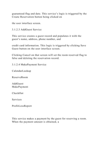 guaranteed flag and date. This service’s logic is triggered by the
Create Reservation button being clicked on
the user interface screen.
3.1.2.3 AddGuest Service
This service creates a guest record and populates it with the
guest’s name, address, phone number, and
credit card information. This logic is triggered by clicking Save
Guest button on the user interface screen.
Clicking Cancel on that screen will set the room reserved flag to
false and deleting the reservation record.
3.1.2.4 MakePayment Service
CalendarLookup
ReserveRoom
AddGuest
MakePayment
CheckOut
Services
ProfitLossReport
This service makes a payment by the guest for reserving a room.
When the payment amount is obtained, a
 